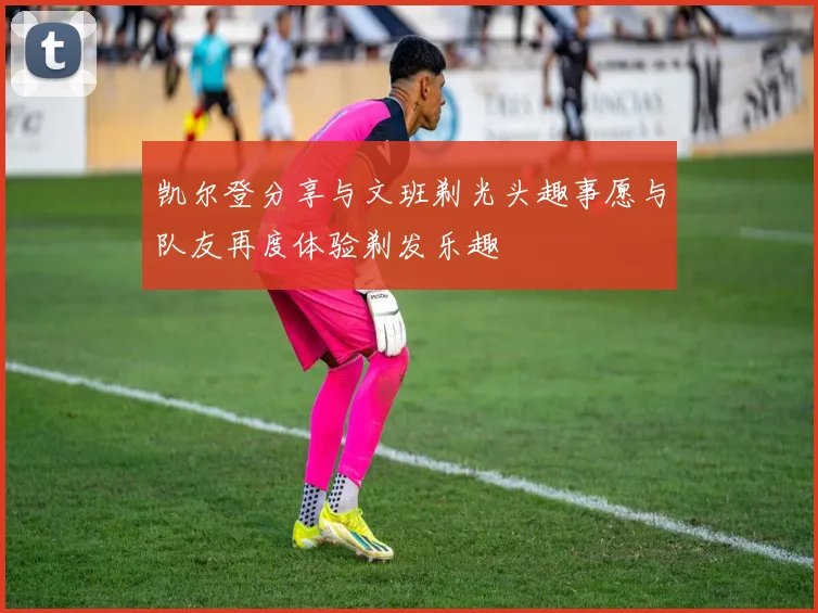 凯尔登分享与文班剃光头趣事愿与队友再度体验剃发乐趣