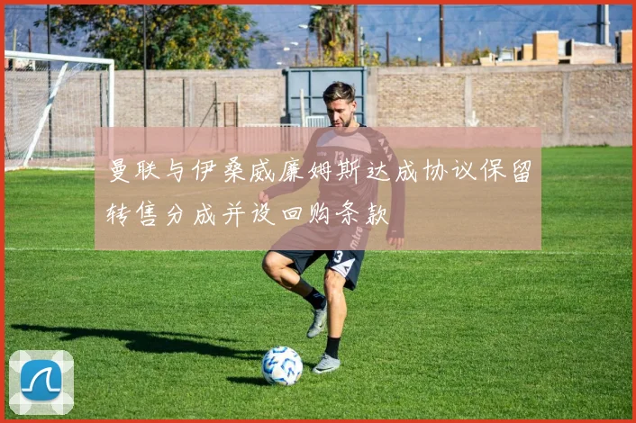 曼联与伊桑威廉姆斯达成协议保留转售分成并设回购条款