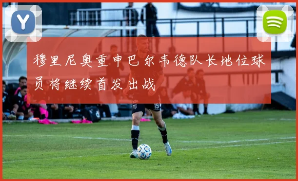 穆里尼奥重申巴尔韦德队长地位球员将继续首发出战