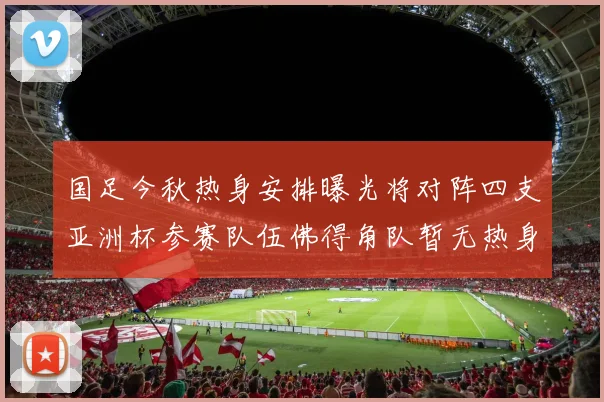 国足今秋热身安排曝光将对阵四支亚洲杯参赛队伍佛得角队暂无热身计划