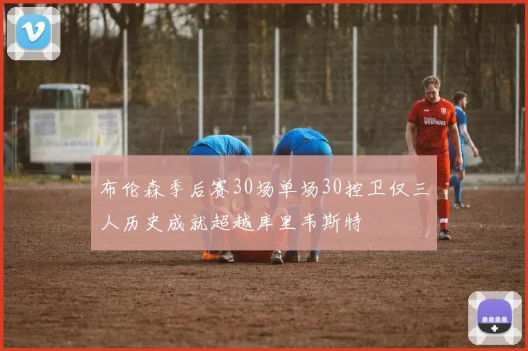 布伦森季后赛30场单场30控卫仅三人历史成就超越库里韦斯特
