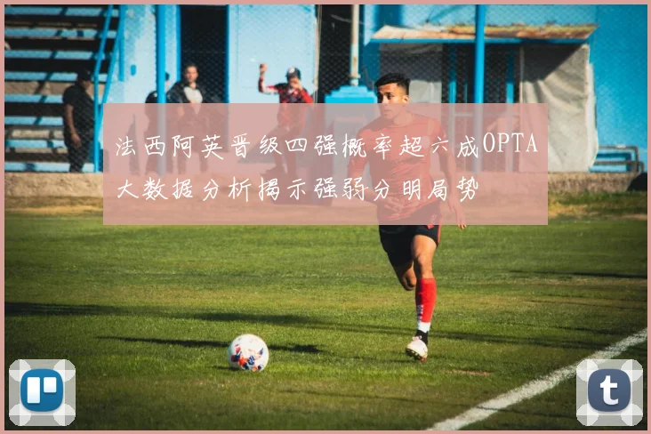 法西阿英晋级四强概率超六成OPTA大数据分析揭示强弱分明局势