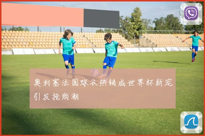 奥利塞法国球衣热销成世界杯新宠引发抢购潮