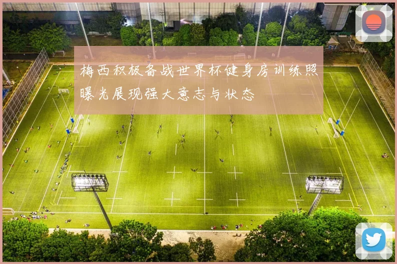 梅西积极备战世界杯健身房训练照曝光展现强大意志与状态