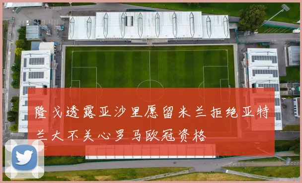 隆戈透露亚沙里愿留米兰拒绝亚特兰大不关心罗马欧冠资格