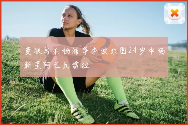 曼联与利物浦争夺波尔图24岁中场新星阿兰瓦雷拉