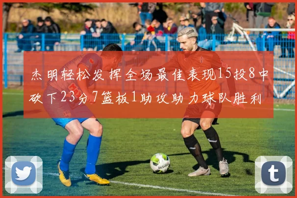 杰明轻松发挥全场最佳表现15投8中砍下23分7篮板1助攻助力球队胜利