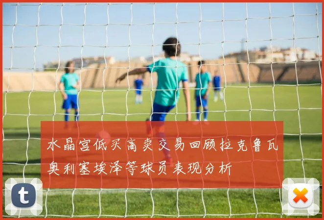 水晶宫低买高卖交易回顾拉克鲁瓦奥利塞埃泽等球员表现分析