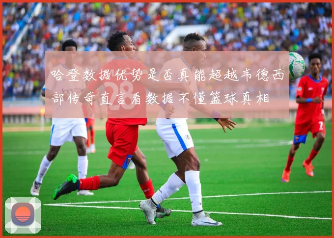 哈登数据优势是否真能超越韦德西部传奇直言看数据不懂篮球真相