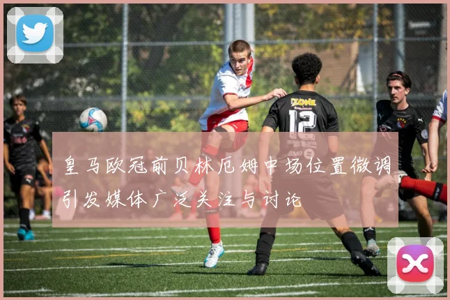 皇马欧冠前贝林厄姆中场位置微调引发媒体广泛关注与讨论