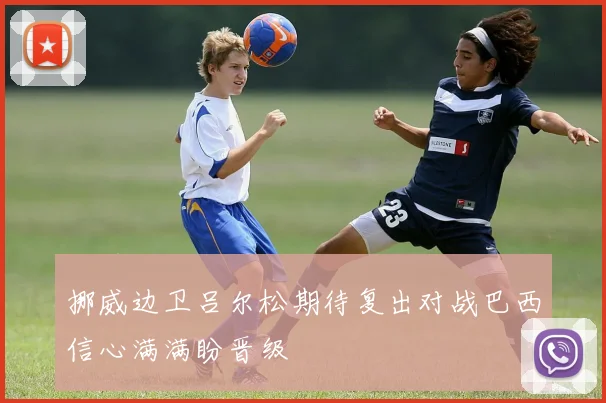 挪威边卫吕尔松期待复出对战巴西信心满满盼晋级