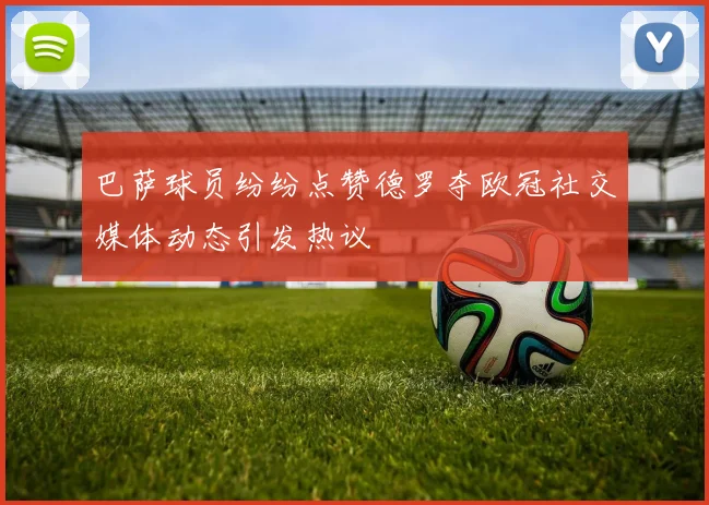 巴萨球员纷纷点赞德罗夺欧冠社交媒体动态引发热议