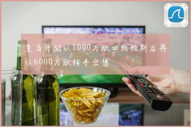 皇马计划以1000万欧回购帕斯后再以6000万欧转手出售