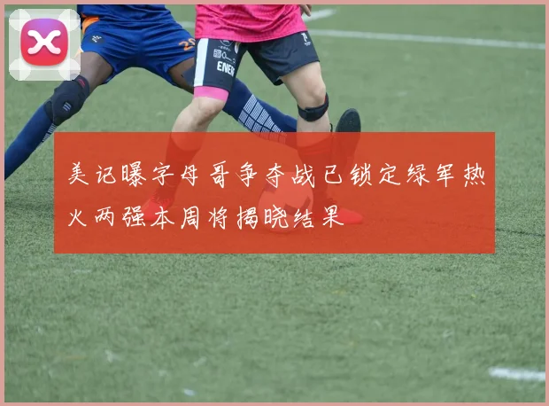 美记曝字母哥争夺战已锁定绿军热火两强本周将揭晓结果