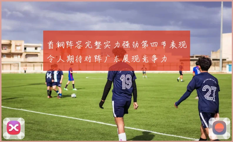 首钢阵容完整实力强劲第四节表现令人期待对阵广东展现竞争力