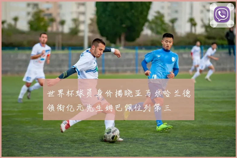 世界杯球员身价揭晓亚马尔哈兰德领衔亿元先生姆巴佩位列第三