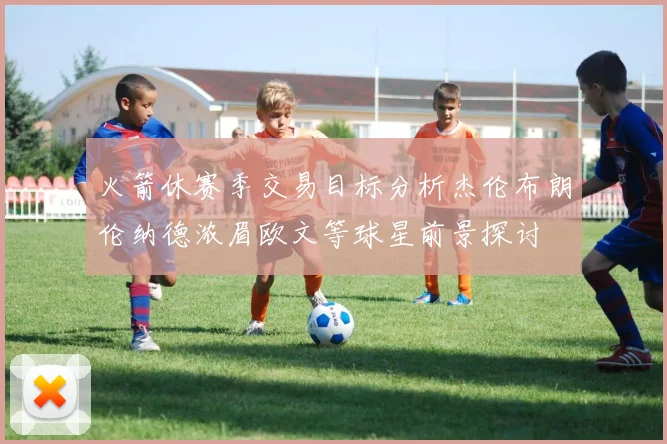 火箭休赛季交易目标分析杰伦布朗伦纳德浓眉欧文等球星前景探讨